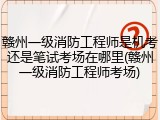 赣州一级消防工程师是机考还是笔试考场在哪里(赣州一级消防工程师考场)