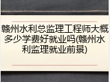 赣州水利总监理工程师大概多少学费好就业吗(赣州水利监理就业前景)