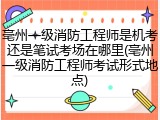亳州一级消防工程师是机考还是笔试考场在哪里(亳州一级消防工程师考试形式地点)