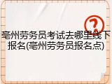 亳州劳务员考试去哪里线下报名(亳州劳务员报名点)