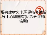 绍兴建材火电环评师考试指导中心哪里有(绍兴环评师培训)
