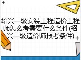 绍兴一级安装工程造价工程师怎么考需要什么条件(绍兴一级造价师报考条件)