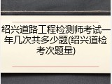 绍兴道路工程检测师考试一年几次共多少题(绍兴道检考次题量)