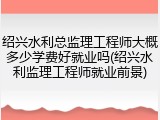 绍兴水利总监理工程师大概多少学费好就业吗(绍兴水利监理工程师就业前景)