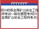 绍兴初级金属矿山安全工程师考试一般在哪里考(绍兴金属矿山安全工程师考点)