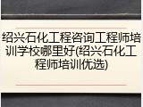 绍兴石化工程咨询工程师培训学校哪里好(绍兴石化工程师培训优选)
