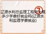 辽源水利总监理工程师大概多少学费好就业吗(辽源水利监理学费就业)