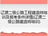 辽源二级公路工程建造师培训及报考条件详情(辽源二级公路建造师培训)