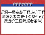 辽源一级安装工程造价工程师怎么考需要什么条件(辽源造价工程师报考条件)