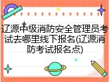 辽源中级消防安全管理员考试去哪里线下报名(辽源消防考试报名点)