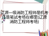 辽源一级消防工程师是机考还是笔试考场在哪里(辽源消防工程师考场)