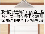 惠州初级金属矿山安全工程师考试一般在哪里考(惠州金属矿山安全工程师考点)