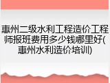 惠州二级水利工程造价工程师报班费用多少钱哪里好(惠州水利造价培训)