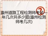 惠州道路工程检测师考试一年几次共多少题(惠州检测师考几次)