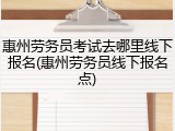 惠州劳务员考试去哪里线下报名(惠州劳务员线下报名点)