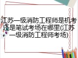 江苏一级消防工程师是机考还是笔试考场在哪里(江苏一级消防工程师考场)