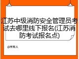 江苏中级消防安全管理员考试去哪里线下报名(江苏消防考试报名点)