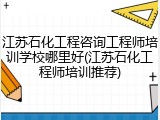江苏石化工程咨询工程师培训学校哪里好(江苏石化工程师培训推荐)