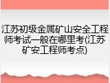 江苏初级金属矿山安全工程师考试一般在哪里考(江苏矿安工程师考点)