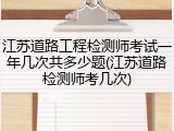 江苏道路工程检测师考试一年几次共多少题(江苏道路检测师考几次)