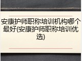 安康护师职称培训机构哪个最好(安康护师职称培训优选)