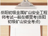 岳阳初级金属矿山安全工程师考试一般在哪里考(岳阳初级矿山安全考点)