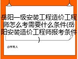 岳阳一级安装工程造价工程师怎么考需要什么条件(岳阳安装造价工程师报考条件)