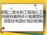 岳阳二级水利工程造价工程师报班费用多少钱哪里好(岳阳水利造价培训收费)