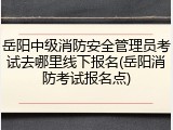 岳阳中级消防安全管理员考试去哪里线下报名(岳阳消防考试报名点)