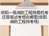 岳阳一级消防工程师是机考还是笔试考场在哪里(岳阳消防工程师考场)