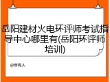 岳阳建材火电环评师考试指导中心哪里有(岳阳环评师培训)