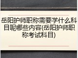 岳阳护师职称需要学什么科目呢哪些内容(岳阳护师职称考试科目)