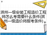 滨州一级安装工程造价工程师怎么考需要什么条件(滨州一级造价师报考条件)