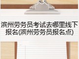 滨州劳务员考试去哪里线下报名(滨州劳务员报名点)