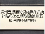 滨州五级消防设施操作员有补贴吗怎么领取呢(滨州五级消防补贴申领)