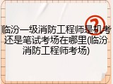 临汾一级消防工程师是机考还是笔试考场在哪里(临汾消防工程师考场)