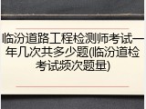 临汾道路工程检测师考试一年几次共多少题(临汾道检考试频次题量)
