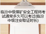 临汾中级煤矿安全工程师考试通常多久可以考过(临汾中级注安取证时长)