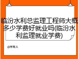临汾水利总监理工程师大概多少学费好就业吗(临汾水利监理就业学费)