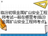 临汾初级金属矿山安全工程师考试一般在哪里考(临汾金属矿山安全工程师考点)