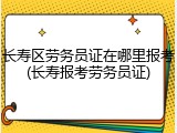 长寿区劳务员证在哪里报考(长寿报考劳务员证)