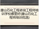 唐山石化工程咨询工程师培训学校哪里好(唐山石化工程师培训优选)
