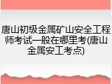 唐山初级金属矿山安全工程师考试一般在哪里考(唐山金属安工考点)