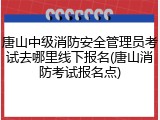唐山中级消防安全管理员考试去哪里线下报名(唐山消防考试报名点)