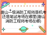唐山一级消防工程师是机考还是笔试考场在哪里(唐山消防工程师考场在哪)