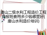 唐山二级水利工程造价工程师报班费用多少钱哪里好(唐山水利造价培训)