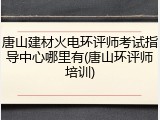 唐山建材火电环评师考试指导中心哪里有(唐山环评师培训)
