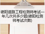 德阳道路工程检测师考试一年几次共多少题(德阳检测师考试次数)