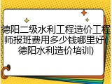 德阳二级水利工程造价工程师报班费用多少钱哪里好(德阳水利造价培训)