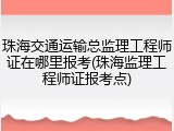 珠海交通运输总监理工程师证在哪里报考(珠海监理工程师证报考点)